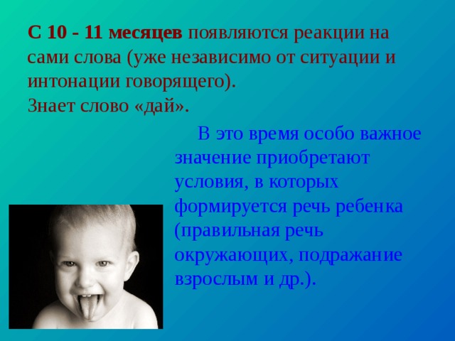 С 10 - 11 месяцев появляются реакции на сами слова (уже неза­висимо от ситуации и интонации говорящего).  Знает слово «дай». В это время особо важное значение приобретают условия, в которых формируется речь ребенка (правильная речь окружающих, подражание взрослым и др.). 