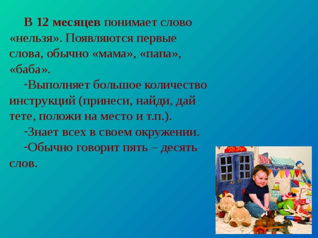 В 12 месяцев понимает слово «нельзя». Появляются первые слова, обычно «мама», «папа», «баба». Выполняет большое количество инструкций (принеси, найди, дай тете, положи на место и т.п.). Знает всех в своем окружении. Обычно говорит пять – десять слов. 