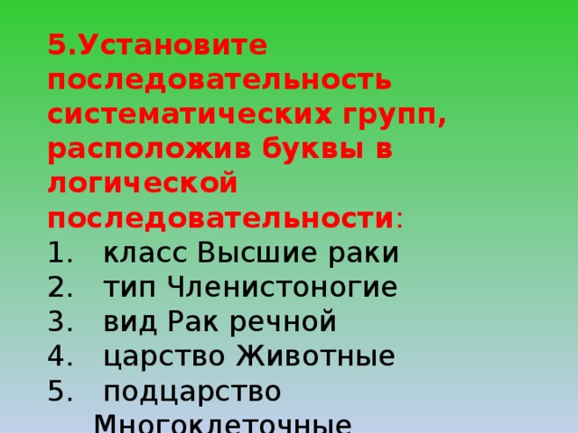 5.Установите последовательность систематических групп, расположив буквы в логической последовательности :  класс Высшие раки  тип Членистоногие  вид Рак речной  царство Животные  подцарство Многоклеточные  отряд Десятиногие раки  род Раки 