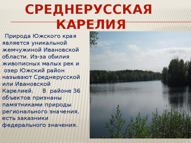 СРЕДНЕРУССКАЯ КАРЕЛИЯ  Природа Южского края является уникальной жемчужиной Ивановской области. Из-за обилия живописных малых рек и  озер Южский район называют Среднерусской или Ивановской Карелией. В районе 36 объектов признаны памятниками природы регионального значения, есть заказники федерального значения. 