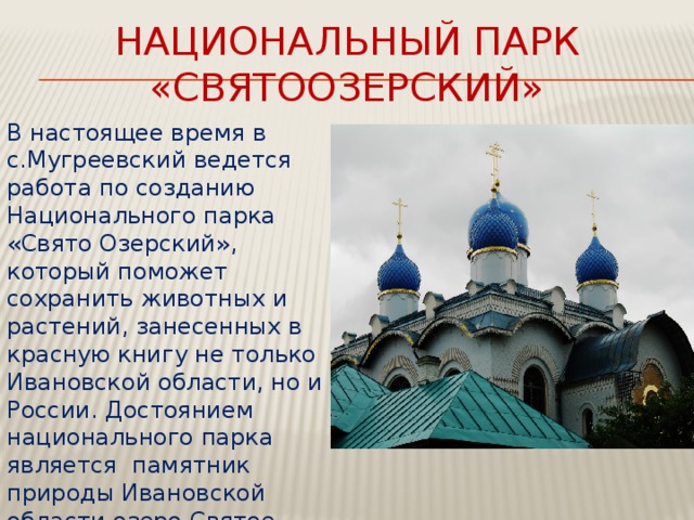 Национальный парк «Святоозерский» В настоящее время в с.Мугреевский ведется работа по созданию Национального парка «Свято Озерский», который поможет сохранить животных и растений, занесенных в красную книгу не только Ивановской области, но и России. Достоянием национального парка является  памятник природы Ивановской области озеро Святое, интерес к которому постоянно возрастает. 