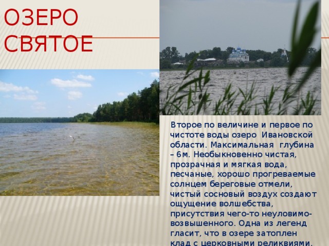 Озеро святое  Второе по величине и первое по чистоте воды озеро Ивановской области. Максимальная глубина – 6м. Необыкновенно чистая, прозрачная и мягкая вода, песчаные, хорошо прогреваемые солнцем береговые отмели, чистый сосновый воздух создают ощущение волшебства, присутствия чего-то неуловимо-возвышенного. Одна из легенд гласит, что в озере затоплен клад с церковными реликвиями, а в тишине над озером слышен колокольный звон. 