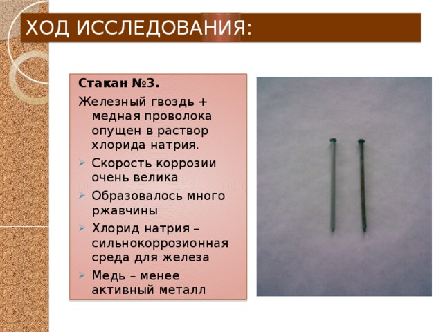 ХОД ИССЛЕДОВАНИЯ: Стакан №3. Железный гвоздь + медная проволока опущен в раствор хлорида натрия. Скорость коррозии очень велика Образовалось много ржавчины Хлорид натрия – сильнокоррозионная среда для железа Медь – менее активный металл 
