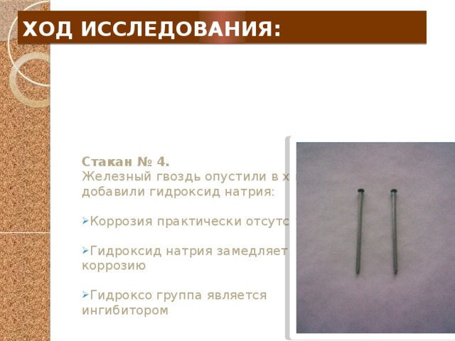 ХОД ИССЛЕДОВАНИЯ:  Стакан № 4. Железный гвоздь опустили в хлорид натрия и добавили гидроксид натрия: Коррозия практически отсутствует Гидроксид натрия замедляет коррозию Гидроксо группа является ингибитором 
