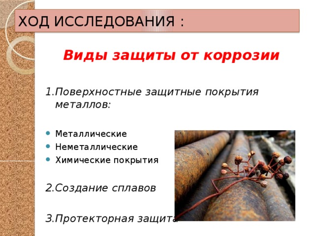 ХОД ИССЛЕДОВАНИЯ : Виды защиты от коррозии  1.Поверхностные защитные покрытия металлов:  Металлические Неметаллические Химические покрытия 2.Создание сплавов  3.Протекторная защита 