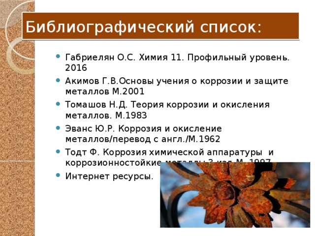 Библиографический список: Габриелян О.С. Химия 11. Профильный уровень. 2016 Акимов Г.В.Основы учения о коррозии и защите металлов М.2001 Томашов Н.Д. Теория коррозии и окисления металлов. М.1983 Эванс Ю.Р. Коррозия и окисление металлов/перевод с англ./М.1962 Тодт Ф. Коррозия химической аппаратуры и коррозионностойкие металлы 3 изд.М. 1997 Интернет ресурсы. 
