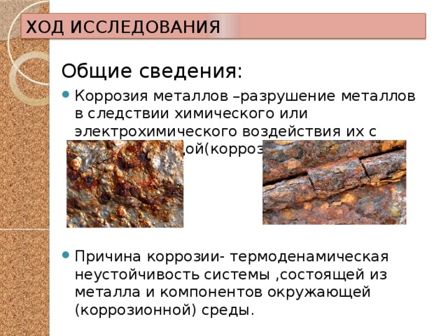 ХОД ИССЛЕДОВАНИЯ Общие сведения: Коррозия металлов –разрушение металлов в следствии химического или электрохимического воздействия их с внешней средой(коррозионной). Причина коррозии- термоденамическая неустойчивость системы ,состоящей из металла и компонентов окружающей (коррозионной) среды. 