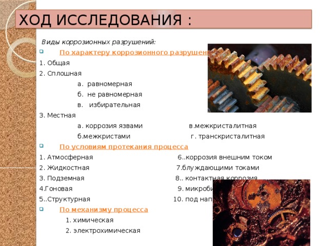 ХОД ИССЛЕДОВАНИЯ : Виды коррозионных разрушений: По характеру коррозионного разрушения 1. Общая 2. Сплошная  а. равномерная  б. не равномерная  в. избирательная 3. Местная  а. коррозия язвами в.межкристалитная  б.межкристами г. транскристалитная По условиям протекания процесса 1. Атмосферная 6..коррозия внешним током 2. Жидкостная 7.блуждающими токами 3. Подземная 8.. контактная коррозия 4.Гоновая 9. микробиологическая 5..Структурная 10. под напряжением По механизму процесса  1. химическая  2. электрохимическая 