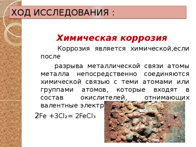 ХОД ИССЛЕДОВАНИЯ : Химическая коррозия  Коррозия является химической,если после  разрыва металлической связи атомы металла непосредственно соединяются химической связью с теми атомами или группами атомов, которые входят в состав окислителей, отнимающих валентные электроны 2 Fe +3Cl₂= 2FeCl₃ 