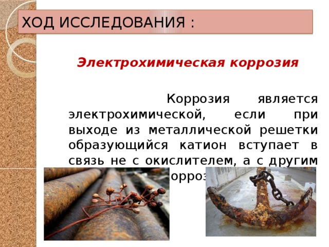 ХОД ИССЛЕДОВАНИЯ : Электрохимическая коррозия   Коррозия является электрохимической, если при выходе из металлической решетки образующийся катион вступает в связь не с окислителем, а с другим компонентом коррозионной среды. 