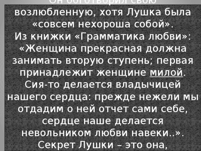 Он боготворил свою возлюбленную, хотя Лушка была «совсем нехороша собой».  Из книжки «Грамматика любви»:  «Женщина прекрасная должна занимать вторую ступень; первая принадлежит женщине милой . Сия-то делается владычицей нашего сердца: прежде нежели мы отдадим о ней отчет сами себе, сердце наше делается невольником любви навеки..». Секрет Лушки – это она,  - «женщина милая». 