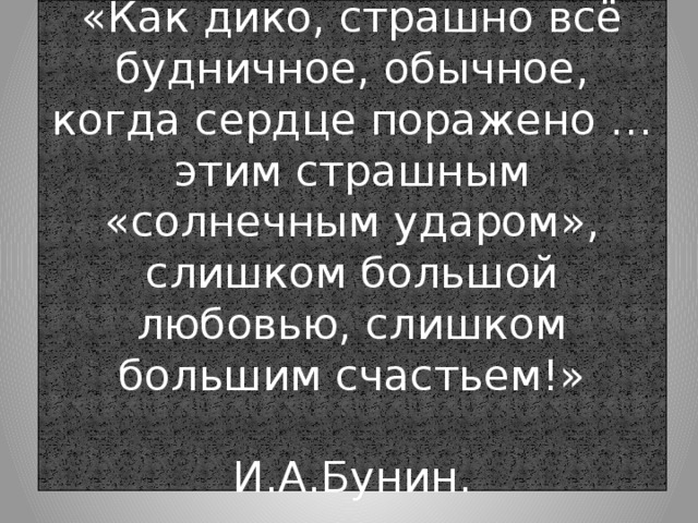 «Как дико, страшно всё будничное, обычное, когда сердце поражено …этим страшным «солнечным ударом», слишком большой любовью, слишком большим счастьем!»  И.А.Бунин. 