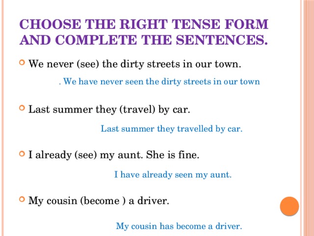 Choose the right tense form and complete the sentences. We never (see) the dirty streets in our town. Last summer they (travel) by car. I already (see) my aunt. She is fine. My cousin (become ) a driver. . We have never seen the dirty streets in our town Last summer they travelled by car. I have already seen my aunt. My cousin has become a driver.  
