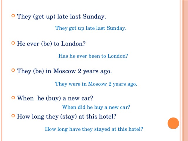 They (get up) late last Sunday. He ever (be) to London? They (be) in Moscow 2 years ago. When he (buy) a new car? How long they (stay) at this hotel? They got up late last Sunday. Has he ever been to London? They were in Moscow 2 years ago. When did he buy a new car? How long have they stayed at this hotel? 