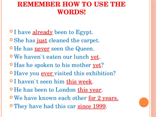 Remember how to use the words!   I have already been to Egypt. She has just cleaned the carpet. He has never seen the Queen. We haven`t eaten our lunch yet . Has he spoken to his mother yet ? Have you ever visited this exhibition? I haven`t seen him this week . He has been to London this year . We have known each other for 2 years. They have had this car since 1999 . 