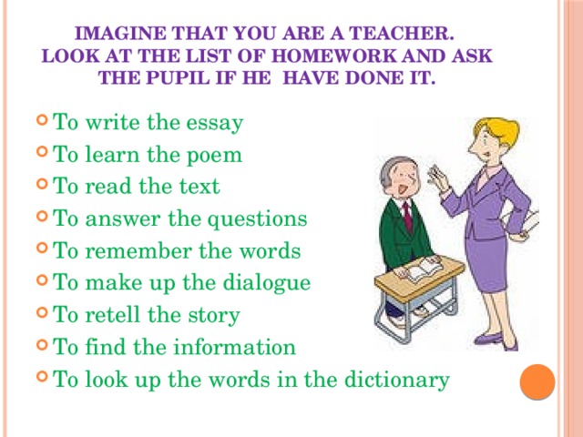 Imagine that you are a teacher.  Look at the list of homework and ask the pupil if he have done it. To write the essay To learn the poem To read the text To answer the questions To remember the words To make up the dialogue To retell the story To find the information To look up the words in the dictionary 