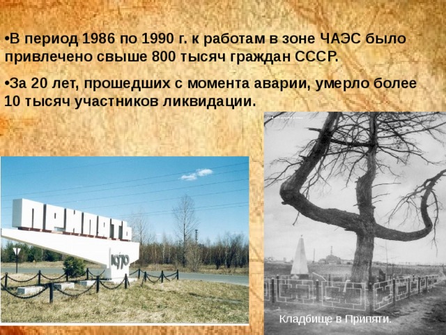 В период 1986 по 1990 г. к работам в зоне ЧАЭС было привлечено свыше 800 тысяч граждан СССР. За 20 лет, прошедших с момента аварии, умерло более 10 тысяч участников ликвидации.  Кладбище в Припяти. 