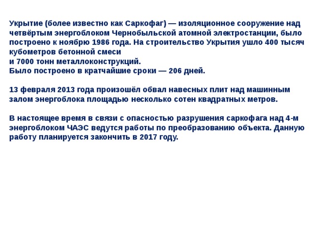 Укрытие (более известно как Саркофаг) — изоляционное сооружение над четвёртым энергоблоком Чернобыльской атомной электростанции, было построено к ноябрю 1986 года. На строительство Укрытия ушло 400 тысяч кубометров бетонной смеси  и 7000 тонн металлоконструкций.  Было построено в кратчайшие сроки — 206 дней.   13 февраля 2013 года произошёл обвал навесных плит над машинным залом энергоблока площадью несколько сотен квадратных метров.   В настоящее время в связи с опасностью разрушения саркофага над 4-м энергоблоком ЧАЭС ведутся работы по преобразованию объекта. Данную работу планируется закончить в 2017 году. 