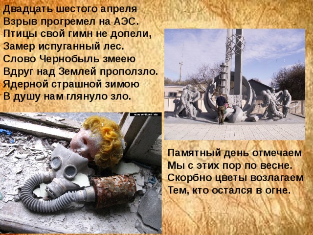 Двадцать шестого апреля  Взрыв прогремел на АЭС.  Птицы свой гимн не допели,  Замер испуганный лес.  Слово Чернобыль змеею  Вдруг над Землей проползло.  Ядерной страшной зимою  В душу нам глянуло зло.      Памятный день отмечаем  Мы с этих пор по весне.  Скорбно цветы возлагаем  Тем, кто остался в огне.    