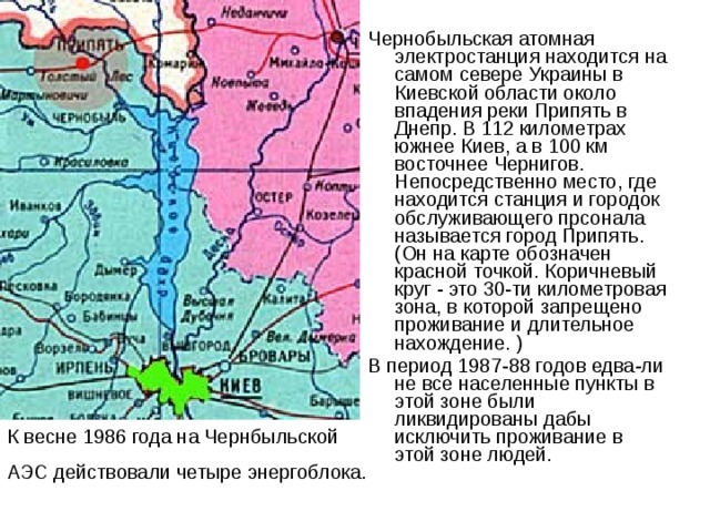 Чернобыльская атомная электростанция находится на самом севере Украины в Киевской области около впадения реки Припять в Днепр. В 112 километрах южнее Киев, а в 100 км восточнее Чернигов. Непосредственно место, где находится станция и городок обслуживающего прсонала называется город Припять. (Он на карте обозначен красной точкой. Коричневый круг - это 30-ти километровая зона, в которой запрещено проживание и длительное нахождение. ) В период 1987-88 годов едва-ли не все населенные пункты в этой зоне были ликвидированы дабы исключить проживание в этой зоне людей.    К весне 1986 года на Чернбыльской АЭС действовали четыре энергоблока. 