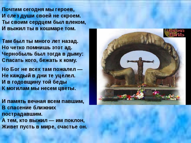 Почтим сегодня мы героев,  И слез души своей не скроем.  Ты своим сердцем был влеком,  И выжил ты в кошмаре том.   Там был ты много лет назад.  Но четко помнишь этот ад.  Чернобыль был тогда в дыму:  Спасать кого, бежать к кому.     Но Бог не всех там пожалел —  Не каждый в дни те уцелел.  И в годовщину той беды  К могилам мы несем цветы.   И память вечная всем павшим,  В спасение ближних пострадавшим.  А тем, кто выжил — им поклон,  Живет пусть в мире, счастье он.    