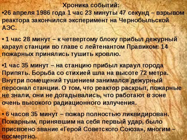 Хроника событий: 26 апреля 1986 года 1 час 23 минуты 47 секунд – взрывом реактора закончился эксперимент на Чернобыльской АЭС.  1 час 28 минут – к четвертому блоку прибыл дежурный караул станции во главе с лейтенантом Правиком: 14 пожарных принялись тушить кровлю. 1 час 35 минут – на станцию прибыл караул города Припять. Борьба со стихией шла на высоте 72 метра. Внутри помещений тушением занимался дежурный персонал станции. О том, что реактор раскрыт, пожарные не знали, они не догадывались, что работают в зоне очень высокого радиационного излучения.  6 часов 35 минут – пожар полностью ликвидирован. Пожарным, принявшим на себя первый удар, было присвоено звание «Герой Советского Союза», многим – посмертно. 