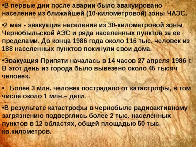 В первые дни после аварии было эвакуировано население из ближайшей (10-километровой) зоны ЧАЭС. 2 мая - эвакуация населения из 30-километровой зоны Чернобыльской АЭС и ряда населенных пунктов за ее пределами. До конца 1986 года около 116 тыс. человек из 188 населенных пунктов покинули свои дома. Эвакуация Припяти началась в 14 часов 27 апреля 1986 г. В этот день из города было вывезено около 45 тысяч человек.  Более 3 млн. человек пострадало от катастрофы, в том числе около 1 млн.– дети. В результате катастрофы в чернобыле радиоактивному загрязнению подверглись более 2 тыс. населенных пунктов в 12 областях, общей площадью 50 тыс. кв.километров.  