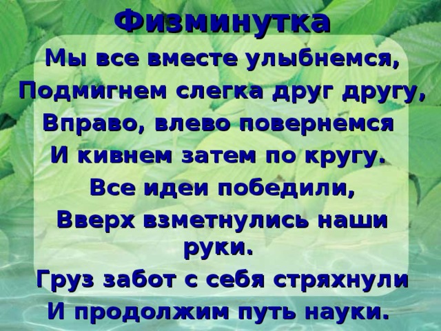 Физминутка Мы все вместе улыбнемся, Подмигнем слегка друг другу, Вправо, влево повернемся И кивнем затем по кругу. Все идеи победили, Вверх взметнулись наши руки. Груз забот с себя стряхнули И продолжим путь науки. 