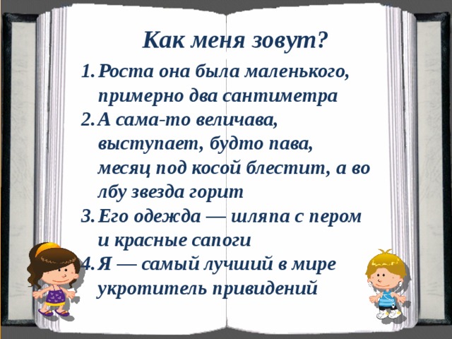 Как меня зовут? Роста она была маленького, примерно два сантиметра А сама-то величава, выступает, будто пава, месяц под косой блестит, а во лбу звезда горит Его одежда — шляпа с пером и красные сапоги Я — самый лучший в мире укротитель привидений  