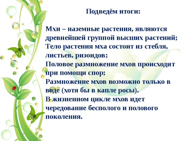 Подведём итоги:  Мхи – наземные растения, являются древнейшей группой высших растений; Тело растения мха состоит из стебля, листьев, ризоидов; Половое размножение мхов происходит при помощи спор; Размножение мхов возможно только в воде (хотя бы в капле росы). В жизненном цикле мхов идет чередование бесполого и полового поколения.   