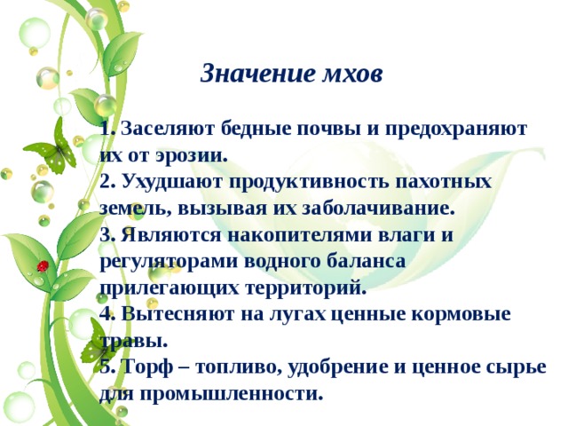 Значение мхов 1. Заселяют бедные почвы и предохраняют их от эрозии. 2. Ухудшают продуктивность пахотных земель, вызывая их заболачивание. 3. Являются накопителями влаги и регуляторами водного баланса прилегающих территорий. 4. Вытесняют на лугах ценные кормовые травы. 5. Торф – топливо, удобрение и ценное сырье для промышленности.   