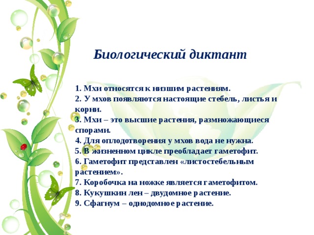 Биологический диктант 1. Мхи относятся к низшим растениям. 2. У мхов появляются настоящие стебель, листья и корни. 3. Мхи – это высшие растения, размножающиеся спорами. 4. Для оплодотворения у мхов вода не нужна. 5. В жизненном цикле преобладает гаметофит. 6. Гаметофит представлен «листостебельным растением». 7. Коробочка на ножке является гаметофитом. 8. Кукушкин лен – двудомное растение. 9. Сфагнум – однодомное растение.   