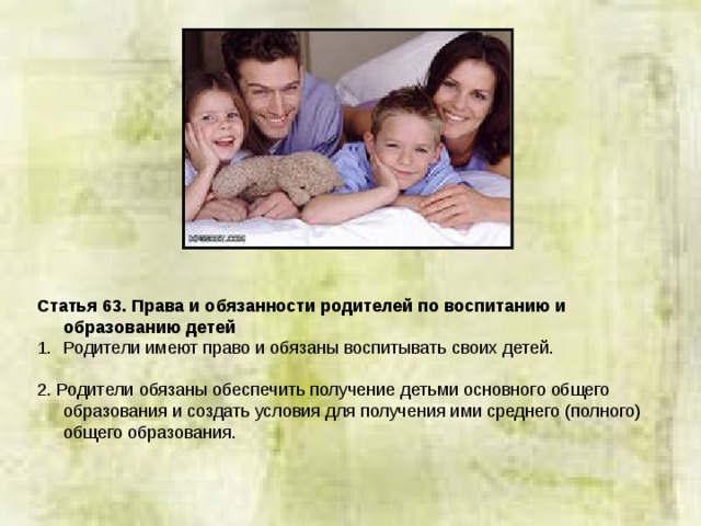 Статья 63. Права и обязанности родителей по воспитанию и образованию детей Родители имеют право и обязаны воспитывать своих детей. 2. Родители обязаны обеспечить получение детьми основного общего образования и создать условия для получения ими среднего (полного) общего образования. 