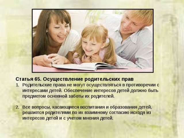Статья 65. Осуществление родительских прав Родительские права не могут осуществляться в противоречии с интересами детей. Обеспечение интересов детей должно быть предметом основной заботы их родителей.  Все вопросы, касающиеся воспитания и образования детей, решаются родителями по их взаимному согласию исходя из интересов детей и с учетом мнения детей. 