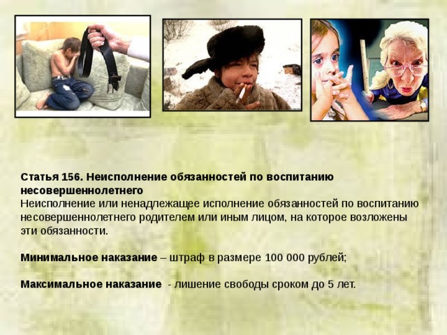Статья 156. Неисполнение обязанностей по воспитанию несовершеннолетнего Неисполнение или ненадлежащее исполнение обязанностей по воспитанию несовершеннолетнего родителем или иным лицом, на которое возложены эти обязанности. Минимальное наказание – штраф в размере 100 000 рублей; Максимальное наказание - лишение свободы сроком до 5 лет. 