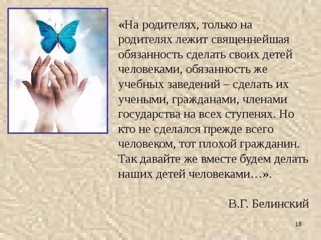 «На родителях, только на родителях лежит священнейшая обязанность сделать своих детей человеками, обязанность же учебных заведений – сделать их учеными, гражданами, членами государства на всех ступенях. Но кто не сделался прежде всего человеком, тот плохой гражданин. Так давайте же вместе будем делать наших детей человеками…». В.Г. Белинский  