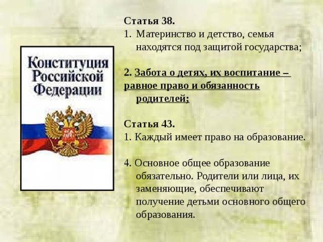 Статья 38. Материнство и детство, семья находятся под защитой государства; 2.  Забота о детях, их воспитание – равное право и обязанность родителей;  Статья 43. 1. Каждый имеет право на образование. 4. Основное общее образование обязательно. Родители или лица, их заменяющие, обеспечивают получение детьми основного общего образования. 