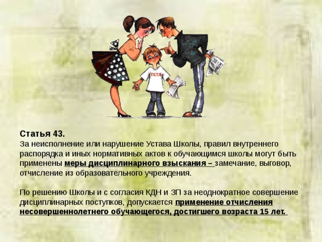 Статья 43. За неисполнение или нарушение Устава Школы, правил внутреннего распорядка и иных нормативных актов к обучающимся школы могут быть применены меры дисциплинарного взыскания – замечание, выговор, отчисление из образовательного учреждения. По решению Школы и с согласия КДН и ЗП за неоднократное совершение дисциплинарных поступков, допускается применение отчисления несовершеннолетнего обучающегося, достигшего возраста 15 лет.  