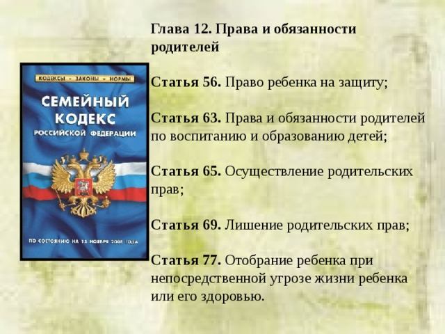 Глава 12. Права и обязанности родителей  Статья 56. Право ребенка на защиту; Статья 63. Права и обязанности родителей по воспитанию и образованию детей; Статья 65. Осуществление родительских прав; Статья 69. Лишение родительских прав; Статья 77. Отобрание ребенка при непосредственной угрозе жизни ребенка или его здоровью. 