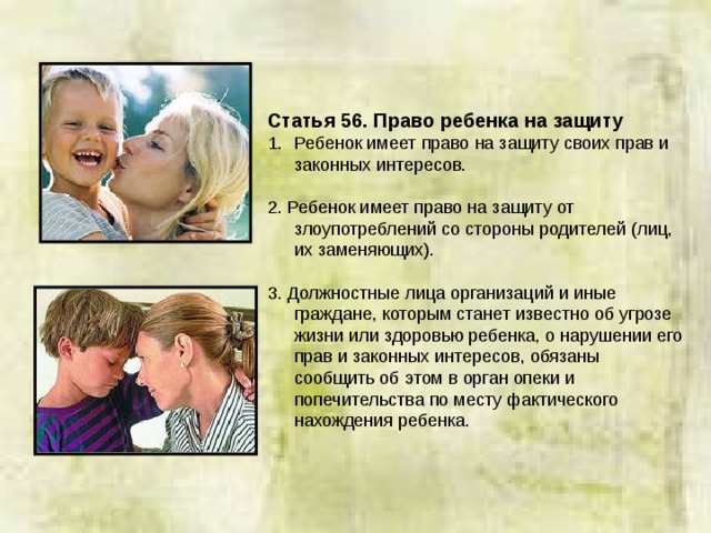 Статья 56.  Право ребенка на защиту Ребенок имеет право на защиту своих прав и законных интересов. 2. Ребенок имеет право на защиту от злоупотреблений со стороны родителей (лиц, их заменяющих). 3. Должностные лица организаций и иные граждане, которым станет известно об угрозе жизни или здоровью ребенка, о нарушении его прав и законных интересов, обязаны сообщить об этом в орган опеки и попечительства по месту фактического нахождения ребенка. 
