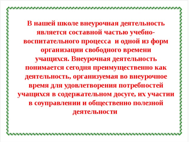 В нашей школе внеурочная деятельность является составной частью учебно-воспитательного процесса  и одной из форм организации свободного времени учащихся. Внеурочная деятельность понимается сегодня преимущественно как деятельность, организуемая во внеурочное время для удовлетворения потребностей учащихся в содержательном досуге, их участии в соуправлении и общественно полезной деятельности  