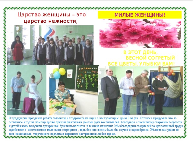 Царство женщины – это царство нежности, тонкости, терпимости.  МИЛЫЕ ЖЕНЩИНЫ! В ЭТОТ ДЕНЬ,  ВЕСНОЙ СОГРЕТЫЙ ВСЕ ЦВЕТЫ, УЛЫБКИ ВАМ! В преддверии праздника ребята готовились поздравить женщин с наступающим днем 8 марта. Хотелось придумать что то особенное и тут на помощь детям пришла фантазия и умелые руки воспитателей. Благодаря совместному старанию педагогов и детей жизнь получили прекрасные букетики-магниты в технике квиллинг. Мы благодарим создателей за кропотливый труд и содействие в изготовлении маленьких сюрпризов , ведь без них жизнь была бы скучна и однообразна. Желаем вам удачи во всех начинаниях, творческого подъёма и хорошего настроения в любое время. 