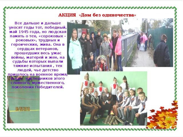 АКЦИЯ «Дом без одиночества» Все дальше и дальше уносят годы тот, победный, май 1945 года, но людская память о тех, «сороковых - роковых», трудных и героических, жива. Она в сердцах ветеранов, прошедших весь ужас войны, матерей и жен, на судьбы которых выпали тяжкие испытания , тех людей, чье детство пришлось на военное время, и нас- наследников этого славного, мужественного, поколения Победителей. 