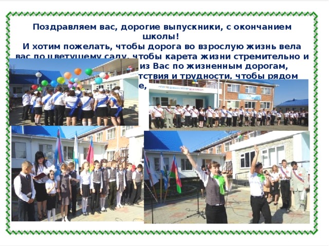 Поздравляем вас, дорогие выпускники, с окончанием школы! И хотим пожелать, чтобы дорога во взрослую жизнь вела вас по цветущему саду, чтобы карета жизни стремительно и легко везла каждого из Вас по жизненным дорогам, преодолевая все препятствия и трудности, чтобы рядом всегда были все, в ком вы нуждаетесь. Удачи и благополучия!  