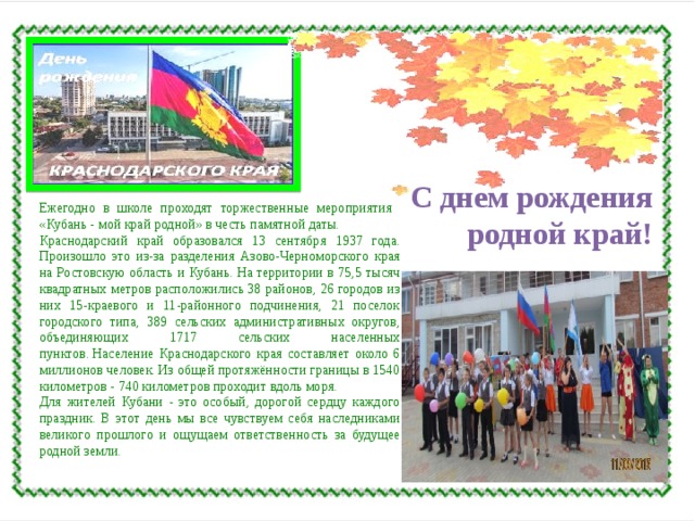 С днем рождения родной край! Ежегодно в школе проходят торжественные мероприятия «Кубань - мой край родной» в честь памятной даты. Краснодарский край образовался 13 сентября 1937 года. Произошло это из-за разделения Азово-Черноморского края на Ростовскую область и Кубань. На территории в 75,5 тысяч квадратных метров расположились 38 районов, 26 городов из них 15-краевого и 11-районного подчинения, 21 поселок городского типа, 389 сельских административных округов, объединяющих 1717 сельских населенных пунктов. Население Краснодарского края составляет около 6 миллионов человек. Из общей протяжённости границы в 1540 километров - 740 километров проходит вдоль моря. Для жителей Кубани - это особый, дорогой сердцу каждого праздник. В этот день мы все чувствуем себя наследниками великого прошлого и ощущаем ответственность за будущее родной земли. 