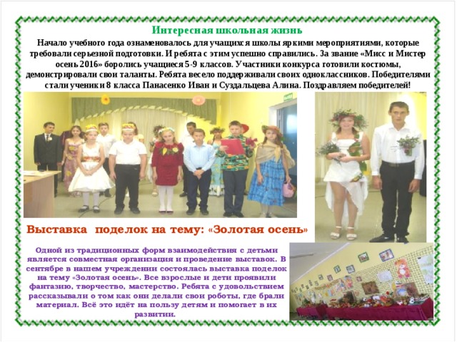 Интересная школьная жизнь Начало учебного года ознаменовалось для учащихся школы яркими мероприятиями, которые требовали серьезной подготовки. И ребята с этим успешно справились. За звание «Мисс и Мистер осень 2016» боролись учащиеся 5-9 классов. Участники конкурса готовили костюмы, демонстрировали свои таланты. Ребята весело поддерживали своих одноклассников. Победителями стали ученики 8 класса Панасенко Иван и Суздальцева Алина. Поздравляем победителей! Выставка поделок на тему: «Золотая осень» Одной из традиционных форм взаимодействия с детьми является совместная организация и проведение выставок. В сентябре в нашем учреждении состоялась выставка поделок на тему «Золотая осень». Все взрослые и дети проявили фантазию, творчество, мастерство. Ребята с удовольствием рассказывали о том как они делали свои роботы, где брали материал. Всё это идёт на пользу детям и помогает в их развитии. 