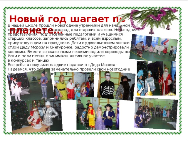 Новый год шагает по планете… В нашей школе прошли новогодние утренники для начальной и средней школы и бал-маскарад для старших классов. Новогодние представления, подготовленные педагогами и учащимися старших классов, запомнились ребятам, и всем взрослым, присутствующим на празднике. Дети с удовольствием читали стихи Деду Морозу и Снегурочке, радостно демонстрировали костюмы. Вместе со сказочными героями водили хороводы вокруг ёлки и пели песни, принимали активное участие в конкурсах и танцах. Все ребята получили сладкие подарки от Деда Мороза. Надеемся, что ребята замечательно провели свои новогодние каникулы и самую длинную четверть учебного года встретят с новыми силами. 