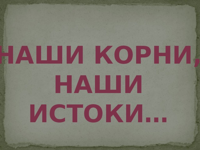 Наши корни, наши истоки… 