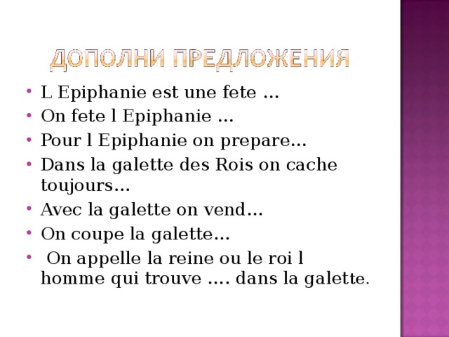 L Epiphanie est une fete … On fete l Epiphanie … Pour l Epiphanie on prepare … Dans la galette des Rois on cache toujours … Avec la galette on vend … On coupe la galette …  On appelle la reine ou le roi l homme qui trouve …. dans la galet te.  