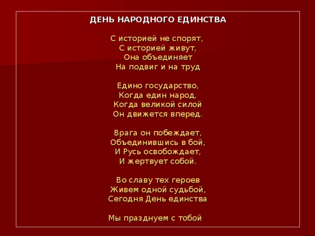 ДЕНЬ НАРОДНОГО ЕДИНСТВА   С историей не спорят,  С историей живут,  Она объединяет  На подвиг и на труд   Едино государство,  Когда един народ,  Когда великой силой  Он движется вперед.   Врага он побеждает,  Объединившись в бой,  И Русь освобождает,  И жертвует собой.   Во славу тех героев  Живем одной судьбой,  Сегодня День единства  Мы празднуем с тобой  